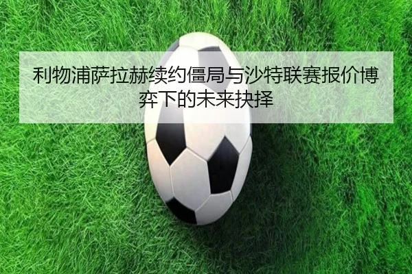 利物浦萨拉赫续约僵局与沙特联赛报价博弈下的未来抉择